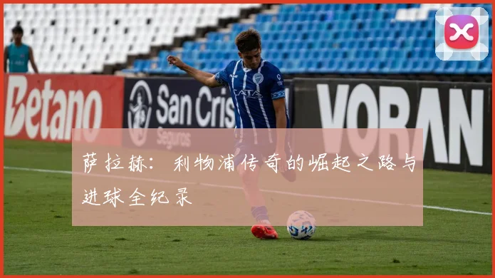 萨拉赫：利物浦传奇的崛起之路与进球全纪录