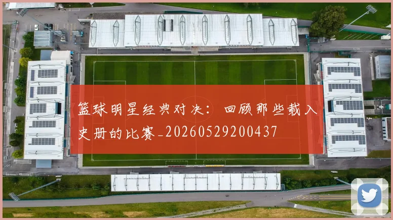 篮球明星经典对决：回顾那些载入史册的比赛_20260529200437