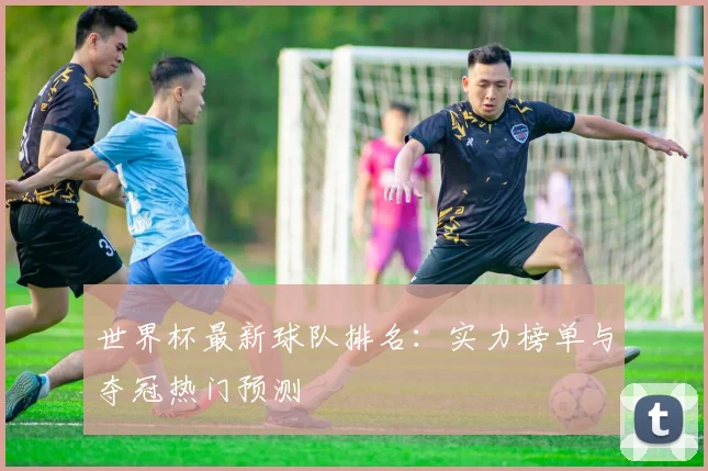 世界杯最新球队排名：实力榜单与夺冠热门预测