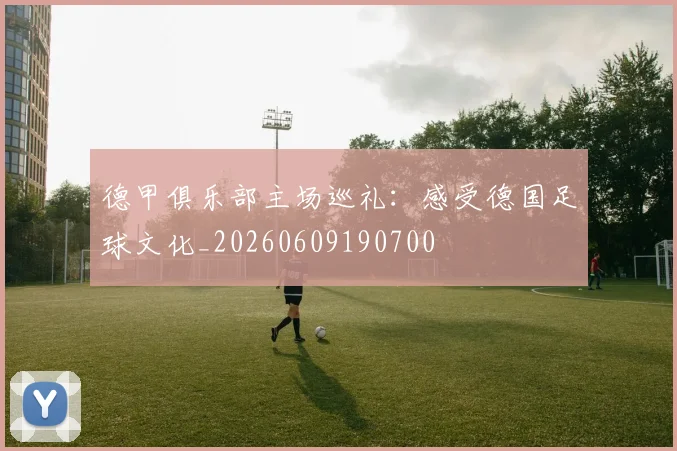 德甲俱乐部主场巡礼：感受德国足球文化_20260609190700