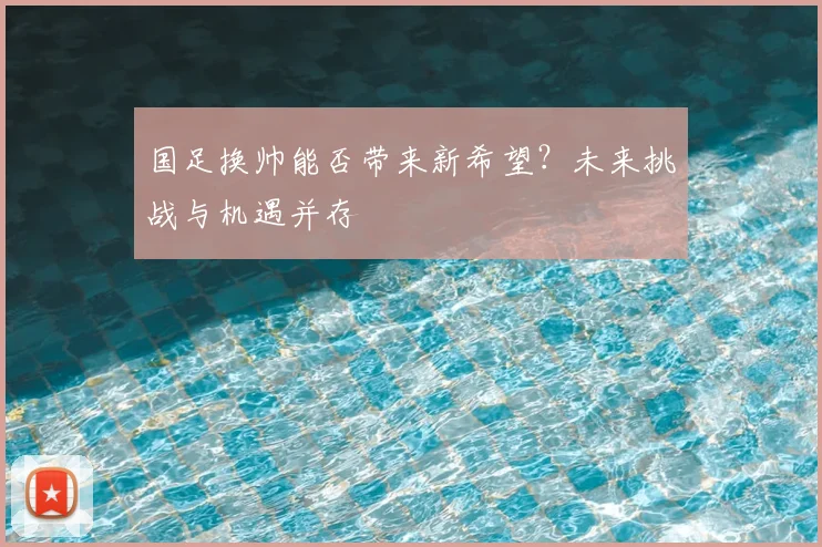 国足换帅能否带来新希望？未来挑战与机遇并存