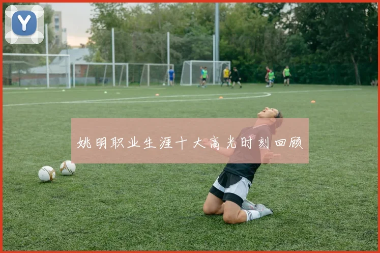 姚明职业生涯十大高光时刻回顾
