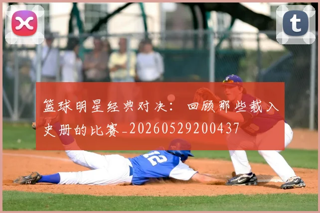 篮球明星经典对决：回顾那些载入史册的比赛_20260529200437