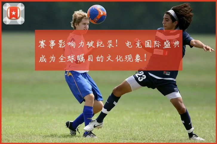 赛事影响力破纪录！电竞国际盛典成为全球瞩目的文化现象！