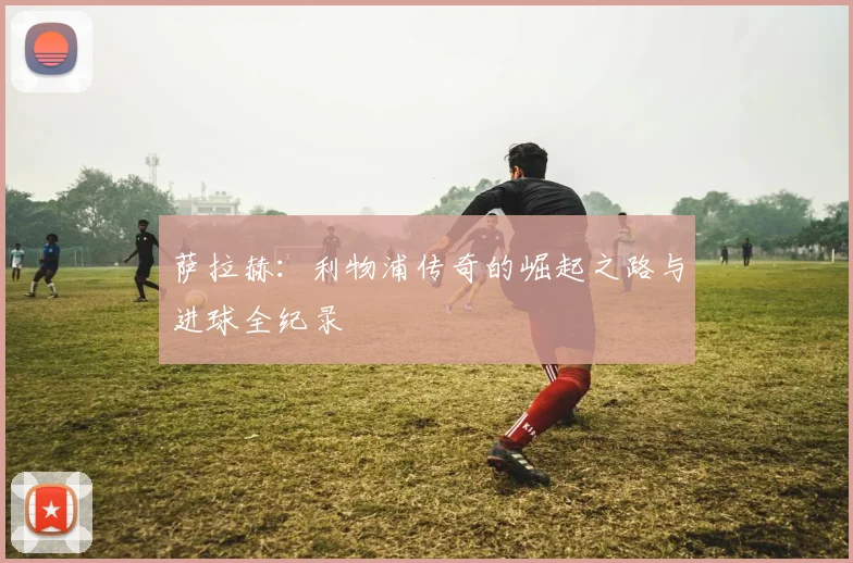萨拉赫：利物浦传奇的崛起之路与进球全纪录