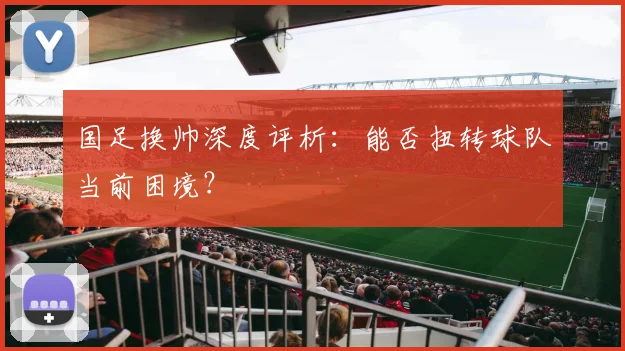 国足换帅深度评析:能否扭转球队当前困境?