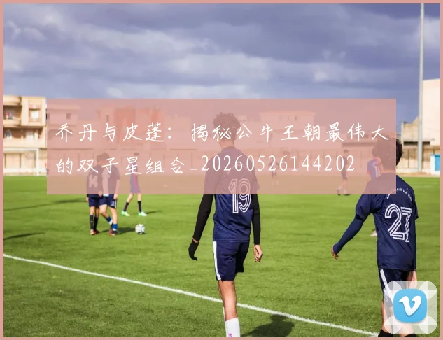 乔丹与皮蓬：揭秘公牛王朝最伟大的双子星组合_20260526144202