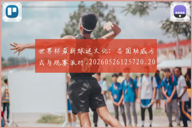 世界杯最新球迷文化：各国助威方式与观赛派对_20260526125720_20260607160440